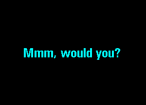 Mmm, would you?