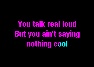 You talk real loud

But you ain't saying
nothing cool