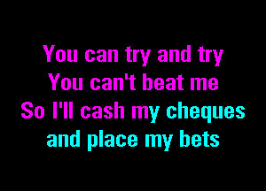 You can try and try
You can't beat me

So I'll cash my cheques
and place my bets