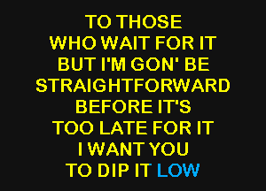 TO THOSE
WHO WAIT FOR IT
BUT I'M GON' BE
STRAIGHTFORWARD
BEFORE IT'S
TOO LATE FOR IT
I WANT YOU
TO DIP IT LOW
