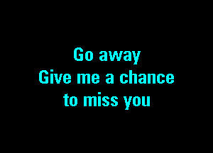 Go away

Give me a chance
to miss you