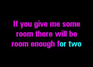 If you give me some

room there will be
room enough for two