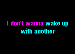 I don't wanna wake up

with another