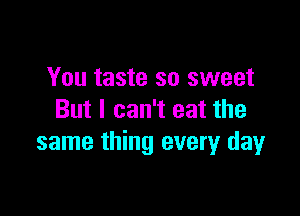 You taste so sweet

But I can't eat the
same thing every day