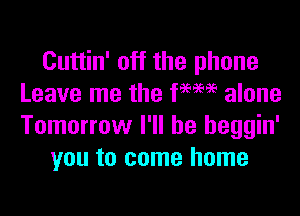 Cuttin' off the phone
Leave me the WW alone

Tomorrow I'll be heggin'
you to come home