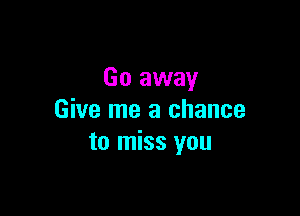 Go away

Give me a chance
to miss you