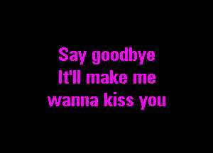 Say goodbye

It'll make me
wanna kiss you