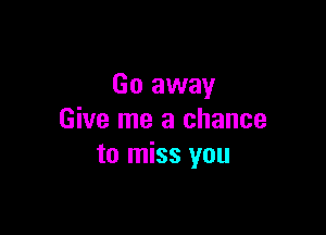 Go away

Give me a chance
to miss you
