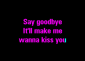 Say goodbye

It'll make me
wanna kiss you