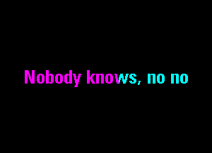 Nobody knows, no no