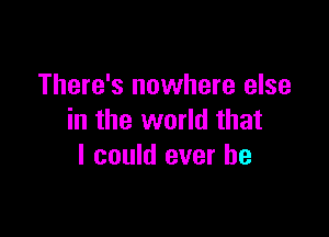 There's nowhere else

in the world that
I could ever be