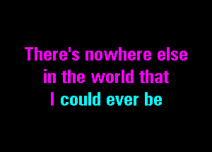 There's nowhere else

in the world that
I could ever be