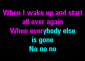 When I wake up and start
all over again

When everybody else
is gone
No no no