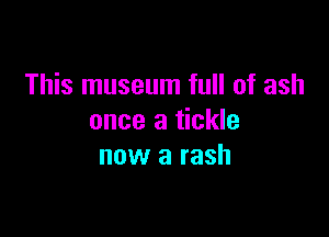 This museum full of ash

once a tickle
now a rash