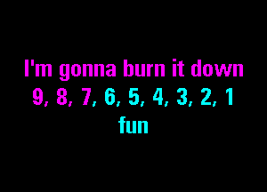 I'm gonna burn it down

9, 3, 7, 6, 5, 4, 3, 2,1
fun