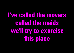 I've called the movers
called the maids

we'll try to exorcise
this place