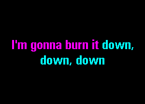 I'm gonna burn it down,

down. down