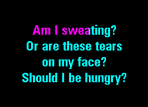 Am I sweating?
Or are these tears

on my face?
Should I be hungry?