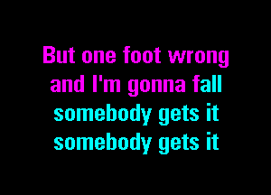 But one foot wrong
and I'm gonna fall

somebody gets it
somebody gets it