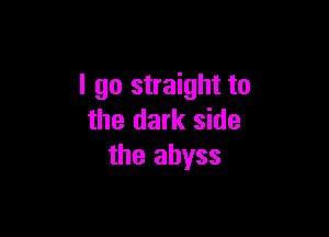 I go straight to

the dark side
the abyss