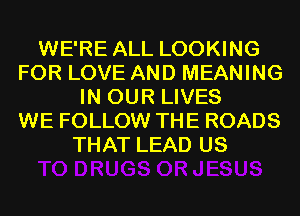 WE'RE ALL LOOKING
FOR LOVE AND MEANING
IN OUR LIVES
WE FOLLOW THE ROADS
THAT LEAD US