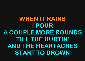 WHEN IT RAINS
I POUR
A COUPLE MORE ROUNDS
TILLTHE HURTIN'
AND THE HEARTACHES
START T0 DROWN