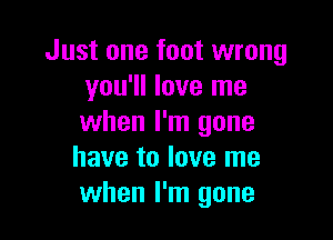 Just one foot wrong
you'll love me

when I'm gone
have to love me
when I'm gone