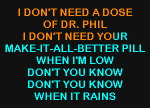 I DON'T NEED A DOSE
OF DR. PHIL
I DON'T NEED YOUR
MAKE-IT-ALL-BETI'ER PILL

WHEN I'M LOW

DON'T YOU KNOW

DON'T YOU KNOW
WHEN IT RAINS