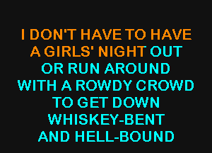 I DON'T HAVE TO HAVE
A GIRLS' NIGHT OUT
0R RUN AROUND
WITH A ROWDY CROWD
TO GET DOWN
WHISKEY-BENT
AND HELL-BOUND