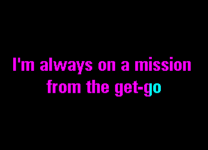 I'm always on a mission

from the get-go