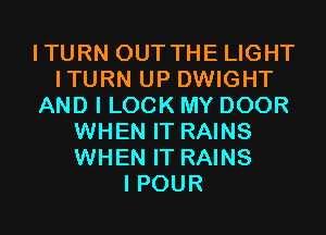 ITURN OUT THE LIGHT
ITURN UP DWIGHT
AND I LOOK MY DOOR
WHEN IT RAINS
WHEN IT RAINS
I POUR