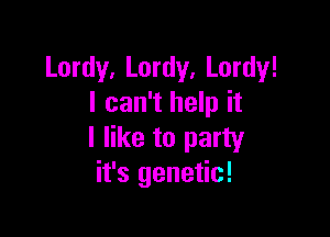 Lordy, Lordy, Lordy!
I can't help it

I like to party
it's genetic!