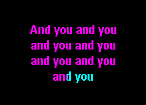 And you and you
and you and you

and you and you
and you