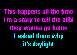 This happens all the time
I'm a story to tell the alibi
they wanna go home
I asked them why
it's daylight