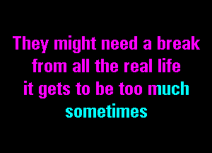 They might need a break
from all the real life
it gets to he too much
sometimes