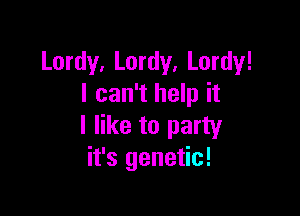 Lordy, Lordy, Lordy!
I can't help it

I like to party
it's genetic!