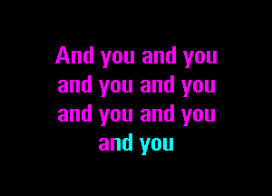 And you and you
and you and you

and you and you
and you