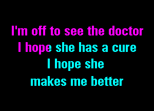 I'm off to see the doctor
I hope she has a cure

I hope she
makes me better