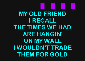 MY OLD FRIEND
I RECALL
THE TIMES WE HAD
ARE HANGIN'
ON MY WALL

IWOULDN'T TRADE
THEM FOR GOLD l