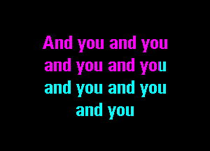 And you and you
and you and you

and you and you
and you