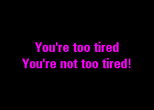 You're too tired

You're not too tired!