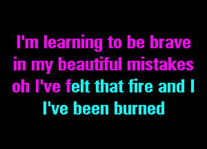 I'm learning to be brave

in my beautiful mistakes

oh I've felt that fire and I
I've been burned