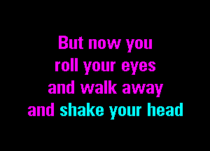 But now you
roll your eyes

and walk away
and shake your head