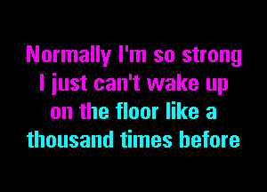 Normally I'm so strong
I iust can't wake up
on the floor like a
thousand times before