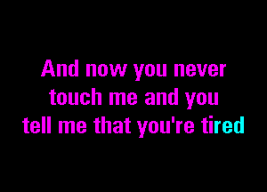 And now you never

touch me and you
tell me that you're tired