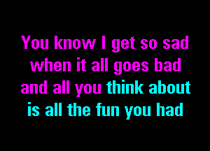 You know I get so sad
when it all goes bad
and all you think about
is all the fun you had