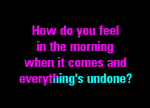 How do you feel
in the morning

when it comes and
everything's undone?