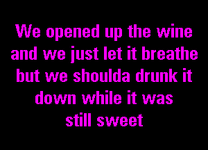 We opened up the wine
and we iust let it breathe
but we shoulda drunk it
down while it was
still sweet