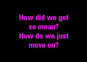 How did we get
so mean?

How do we just
move on?