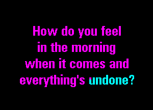 How do you feel
in the morning

when it comes and
everything's undone?